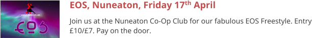 EOS, Nuneaton, Friday 17th April Join us at the Nuneaton Co-Op Club for our fabulous EOS Freestyle. Entry £10/£7. Pay on the door.