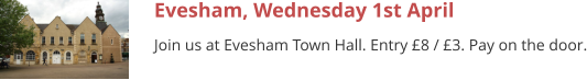 Evesham, Wednesday 1st April Join us at Evesham Town Hall. Entry £8 / £3. Pay on the door.