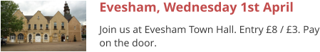 Evesham, Wednesday 1st April Join us at Evesham Town Hall. Entry £8 / £3. Pay on the door.