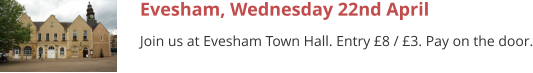 Evesham, Wednesday 22nd April Join us at Evesham Town Hall. Entry £8 / £3. Pay on the door.