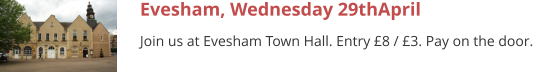 Evesham, Wednesday 29thApril Join us at Evesham Town Hall. Entry £8 / £3. Pay on the door.