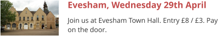 Evesham, Wednesday 29th April Join us at Evesham Town Hall. Entry £8 / £3. Pay on the door.