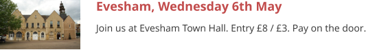 Evesham, Wednesday 6th May Join us at Evesham Town Hall. Entry £8 / £3. Pay on the door.
