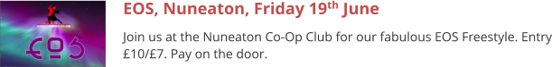 EOS, Nuneaton, Friday 19th June Join us at the Nuneaton Co-Op Club for our fabulous EOS Freestyle. Entry £10/£7. Pay on the door.