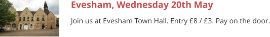 Evesham, Wednesday 20th May Join us at Evesham Town Hall. Entry £8 / £3. Pay on the door.