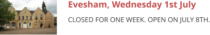 Evesham, Wednesday 1st July CLOSED FOR ONE WEEK. OPEN ON JULY 8TH.