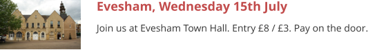 Evesham, Wednesday 15th July Join us at Evesham Town Hall. Entry £8 / £3. Pay on the door.