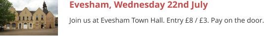 Evesham, Wednesday 22nd July Join us at Evesham Town Hall. Entry £8 / £3. Pay on the door.