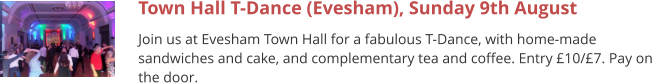 Town Hall T-Dance (Evesham), Sunday 9th August Join us at Evesham Town Hall for a fabulous T-Dance, with home-made sandwiches and cake, and complementary tea and coffee. Entry £10/£7. Pay on the door.