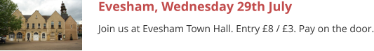 Evesham, Wednesday 29th July Join us at Evesham Town Hall. Entry £8 / £3. Pay on the door.