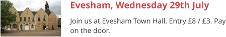 Evesham, Wednesday 29th July Join us at Evesham Town Hall. Entry £8 / £3. Pay on the door.