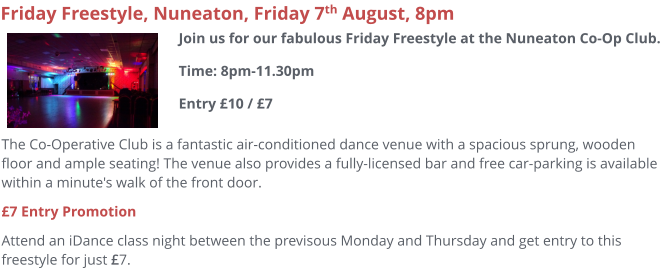 The Co-Operative Club is a fantastic air-conditioned dance venue with a spacious sprung, wooden floor and ample seating! The venue also provides a fully-licensed bar and free car-parking is available within a minute's walk of the front door.  £7 Entry Promotion Attend an iDance class night between the previsous Monday and Thursday and get entry to this freestyle for just £7.     Friday Freestyle, Nuneaton, Friday 7th August, 8pm Join us for our fabulous Friday Freestyle at the Nuneaton Co-Op Club. Time: 8pm-11.30pmEntry £10 / £7