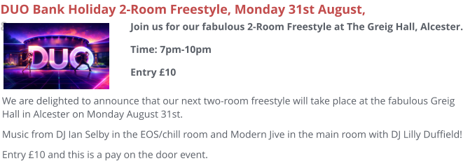 DUO Bank Holiday 2-Room Freestyle, Monday 31st August, 8pm We are delighted to announce that our next two-room freestyle will take place at the fabulous Greig Hall in Alcester on Monday August 31st. Music from DJ Ian Selby in the EOS/chill room and Modern Jive in the main room with DJ Lilly Duffield! Entry £10 and this is a pay on the door event.  Join us for our fabulous 2-Room Freestyle at The Greig Hall, Alcester.Time: 7pm-10pmEntry £10