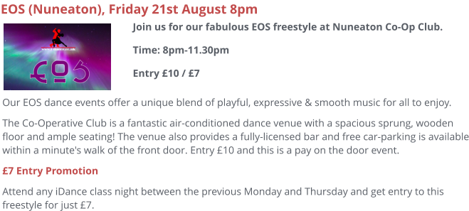 EOS (Nuneaton), Friday 21st August 8pm Our EOS dance events offer a unique blend of playful, expressive & smooth music for all to enjoy.   The Co-Operative Club is a fantastic air-conditioned dance venue with a spacious sprung, wooden floor and ample seating! The venue also provides a fully-licensed bar and free car-parking is available within a minute's walk of the front door. Entry £10 and this is a pay on the door event. £7 Entry Promotion Attend any iDance class night between the previous Monday and Thursday and get entry to this freestyle for just £7.   Join us for our fabulous EOS freestyle at Nuneaton Co-Op Club.Time: 8pm-11.30pmEntry £10 / £7