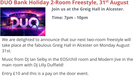 DUO Bank Holiday 2-Room Freestyle, 31st August Join us at the Greig Hall in Alcester. Time: 7pm - 10pm     We are delighted to announce that our next two-room freestyle will take place at the fabulous Greig Hall in Alcester on Monday August 31st. Music from DJ Ian Selby in the EOS/chill room and Modern Jive in the main room with DJ Lilly Duffield! Entry £10 and this is a pay on the door event.