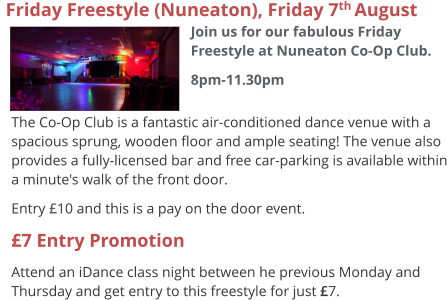 The Co-Op Club is a fantastic air-conditioned dance venue with a spacious sprung, wooden floor and ample seating! The venue also provides a fully-licensed bar and free car-parking is available within a minute's walk of the front door. Entry £10 and this is a pay on the door event. £7 Entry Promotion Attend an iDance class night between he previous Monday and Thursday and get entry to this freestyle for just £7.   Friday Freestyle (Nuneaton), Friday 7th August  Join us for our fabulous Friday Freestyle at Nuneaton Co-Op Club. 8pm-11.30pm