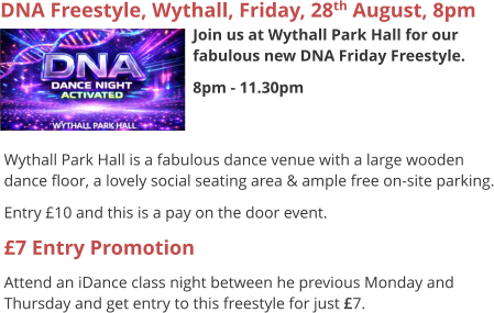 DNA Freestyle, Wythall, Friday, 28th August, 8pm Join us at Wythall Park Hall for our fabulous new DNA Friday Freestyle. 8pm - 11.30pm     Wythall Park Hall is a fabulous dance venue with a large wooden dance floor, a lovely social seating area & ample free on-site parking. Entry £10 and this is a pay on the door event. £7 Entry Promotion Attend an iDance class night between he previous Monday and Thursday and get entry to this freestyle for just £7.
