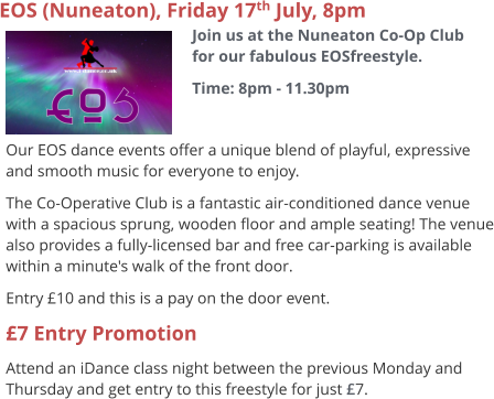EOS (Nuneaton), Friday 17th July, 8pm Join us at the Nuneaton Co-Op Club for our fabulous EOSfreestyle. Time: 8pm - 11.30pm     Our EOS dance events offer a unique blend of playful, expressive and smooth music for everyone to enjoy.   The Co-Operative Club is a fantastic air-conditioned dance venue with a spacious sprung, wooden floor and ample seating! The venue also provides a fully-licensed bar and free car-parking is available within a minute's walk of the front door. Entry £10 and this is a pay on the door event. £7 Entry Promotion Attend an iDance class night between the previous Monday and Thursday and get entry to this freestyle for just £7.