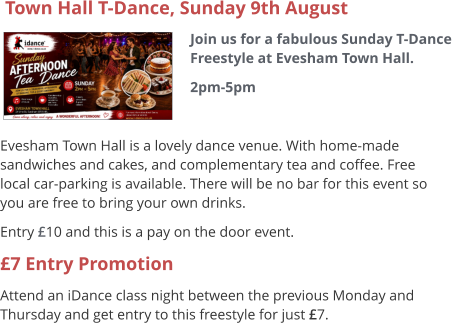 Town Hall T-Dance, Sunday 9th August Join us for a fabulous Sunday T-Dance Freestyle at Evesham Town Hall. 2pm-5pm     Evesham Town Hall is a lovely dance venue. With home-made sandwiches and cakes, and complementary tea and coffee. Free local car-parking is available. There will be no bar for this event so you are free to bring your own drinks. Entry £10 and this is a pay on the door event. £7 Entry Promotion Attend an iDance class night between the previous Monday and Thursday and get entry to this freestyle for just £7.