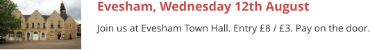 Evesham, Wednesday 12th August Join us at Evesham Town Hall. Entry £8 / £3. Pay on the door.