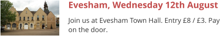 Evesham, Wednesday 12th August Join us at Evesham Town Hall. Entry £8 / £3. Pay on the door.