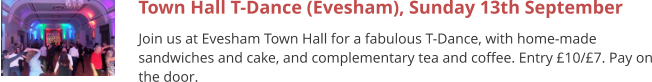Town Hall T-Dance (Evesham), Sunday 13th September Join us at Evesham Town Hall for a fabulous T-Dance, with home-made sandwiches and cake, and complementary tea and coffee. Entry £10/£7. Pay on the door.