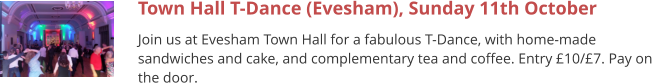 Town Hall T-Dance (Evesham), Sunday 11th October Join us at Evesham Town Hall for a fabulous T-Dance, with home-made sandwiches and cake, and complementary tea and coffee. Entry £10/£7. Pay on the door.